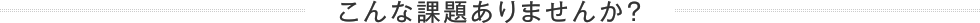 こんな課題ありませんか？